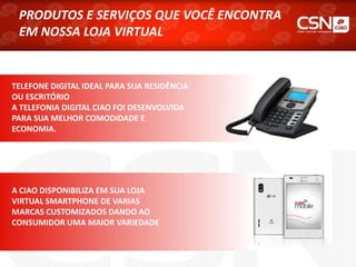 PRODUTOS E SERVIÇOS QUE VOCÊ ENCONTRA
EM NOSSA LOJA VIRTUAL
TELEFONE DIGITAL IDEAL PARA SUA RESIDÊNCIA
OU ESCRITÓRIO
A TELEFONIA DIGITAL CIAO FOI DESENVOLVIDA
PARA SUA MELHOR COMODIDADE E
ECONOMIA.
A CIAO DISPONIBILIZA EM SUA LOJA
VIRTUAL SMARTPHONE DE VARIAS
MARCAS CUSTOMIZADOS DANDO AO
CONSUMIDOR UMA MAIOR VARIEDADE
 