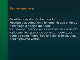 Ferramentas:
Os leilões também são bem vindos.
Para isso colocamos uma ferramenta que entende
e cataloga o código da peça.
Isso permite com que você crie lotes personalizados
rapidamente, separando por ano, modelo, cor,
parte do carro (frente, trás, funilaria, elétrica, etc).
para a próxima versão.
 