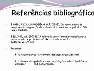 Referências bibliográfica
•   BABIN, P. KOULOUMDJEAN, M.F. (1989). Os novos modos de
    compreender: a geração do audiovisual e do microcomputador. São
    Paulo: Paulinas.

•   BELLONI, M.L. (2003). “A televisão como ferramenta pedagógica
    na formação de professores”. Revista educacional e
    pesquisa, vol.29, n 2.

•   Internet:

       http://www.claybutler.com/cb_desktop_organizer.html

       http://www.dvd-ppt-slideshow.com/blog/back-to-school-free-
       wallpaper-     and-backgrounds/
 