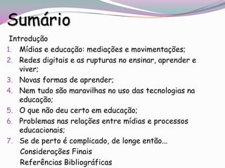 Sumário
 Introdução
1. Mídias e educação: mediações e movimentações;
2. Redes digitais e as rupturas no ensinar, aprender e
    viver;
3. Novas formas de aprender;
4. Nem tudo são maravilhas no uso das tecnologias na
    educação;
5. O que não deu certo em educação;
6. Problemas nas relações entre mídias e processos
    educacionais;
7. Se de perto é complicado, de longe então...
    Considerações Finais
    Referências Bibliográficas
 