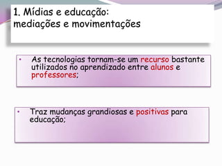 1. Mídias e educação:
mediações e movimentações


 •   As tecnologias tornam-se um recurso bastante
     utilizados no aprendizado entre alunos e
     professores;



•    Traz mudanças grandiosas e positivas para
     educação;
 