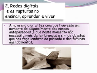 2. Redes digitais
     e as rupturas no
    ensinar, aprender e viver

•    A nova era digital fez com que houvesse um
     aumento do esquecimento dos nossas
     antepassados ,e que neste momento não
     necessita mais de lembranças e sim de objetos
     que nos faça lembrar do passado e dos futuros
     agendamentos,
 
