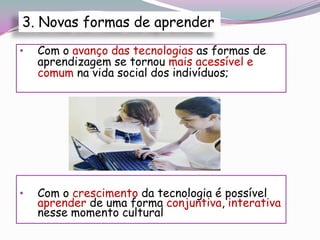 3. Novas formas de aprender
•   Com o avanço das tecnologias as formas de
    aprendizagem se tornou mais acessível e
    comum na vida social dos indivíduos;




•   Com o crescimento da tecnologia é possível
    aprender de uma forma conjuntiva, interativa
    nesse momento cultural
 