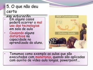 5. O que não deu
    certo
    em educação
•    Em alguns casos
     poderá ocorrer o mal
     uso das tecnologias
     em sala de aula
•    Causando alguns
     distúrbios na
     capacidade no
     aprendizado do aluno.


•    Tomamos como exemplo as aulas que são
     executadas com monotonia, quando são aplicadas
     com auxilio de vídeo aula longas, powerpoint...
 