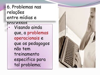 6. Problemas nas
relações
entre mídias e
processos
 • Visando ainda
educacionais
    que, a problemas
    operacionais e
    que os pedagogos
    não tem
    treinamento
    especifico para
    tal problema;
 