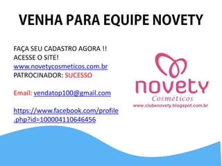 FAÇA SEU CADASTRO AGORA !! ACESSE O SITE! 
www.novetycosmeticos.com.br 
PATROCINADOR: SUCESSO 
Email: vendatop100@gmail.com 
https://www.facebook.com/profile.php?id=100004110646456 
