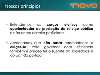 Nossos princípios Entendemos os  cargos eletivos  como  oportunidades de prestação de serviço público  e não como carreira profissional. Acreditamos que  não basta  candidatar-se e  eleger-se . Para governar com eficiência também é preciso ter o suporte da sociedade e do partido político.   