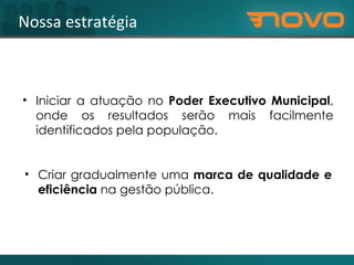 Nossa estratégia Criar gradualmente uma  marca de qualidade e eficiência  na gestão pública. Iniciar a atuação no  Poder Executivo Municipal , onde os resultados serão mais facilmente identificados pela população. 