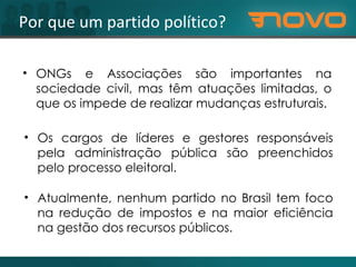 Por que um partido político? Os cargos de líderes e gestores responsáveis pela administração pública são preenchidos pelo processo eleitoral. ONGs e Associações são importantes na sociedade civil, mas têm atuações limitadas, o que os impede de realizar mudanças estruturais. Atualmente, nenhum partido no Brasil tem foco na redução de impostos e na maior eficiência na gestão dos recursos públicos. 