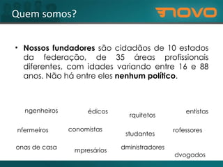 Quem somos? Nossos fundadores  são cidadãos de 10 estados da federação, de 35 áreas profissionais diferentes, com idades variando entre 16 e 88 anos. Não há entre eles  nenhum político . engenheiros médicos advogados estudantes arquitetos administradores donas de casa enfermeiros economistas professores dentistas empresários 