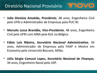 Diretório Nacional Provisório João Dionisio Amoêdo,  Presidente , 48 anos, Engenheiro Civil pela UFRJ e Administrador de Empresas pela PUC-RJ. Marcelo Lessa Brandão,  Vice-Presidente , 48 anos, Engenheiro Civil pela UFRJ com MBA pela KUL na Bélgica. Fábio Luis Ribeiro,  Secretário Nacional Administrativo , 34 anos, Administrador de Empresas pela FAAP e Mestre em Economia pela Università Bocconi, Milão. Júlio Sérgio Camucé Lopes,  Secretário Nacional de Finanças , 34 anos, Engenheiro Naval pela USP. 