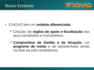 Nosso Estatuto O NOVO tem um  estatuto diferenciado. Criação de  órgãos de apoio e fiscalização  dos seus candidatos e mandatários.  Compromisso de Gestão e de Atuação:  um  programa de metas  a ser apresentado ainda na fase de pré-candidatura. 