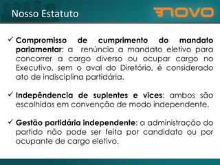 Nosso Estatuto Compromisso de cumprimento do mandato parlamentar :  a  renúncia a mandato eletivo para concorrer a cargo diverso ou ocupar cargo no Executivo, sem o aval do Diretório, é considerado ato de indisciplina partidária. Indepêndencia de suplentes e vices :  ambos são escolhidos em convenção de modo independente. Gestão partidária independente :  a administração do partido não pode ser feita por candidato ou por ocupante de cargo eletivo. 