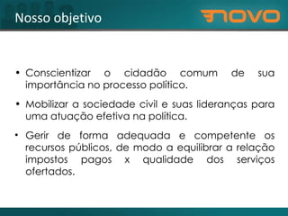 Conscientizar o cidadão comum de sua importância no processo político. Mobilizar a sociedade civil e suas lideranças para uma atuação efetiva na política. Gerir de forma adequada e competente os recursos públicos, de modo a equilibrar a relação impostos pagos x qualidade dos serviços ofertados. Nosso objetivo 