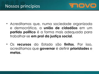 Nossos princípios Acreditamos que, numa sociedade organizada e democrática, a  união de cidadãos  em um  partido político  é a forma mais adequada para trabalhar-se  em prol da justiça social .  Os  recursos  do Estado são  finitos . Por isso, acreditamos que  governar  é definir  prioridades  e  metas . 