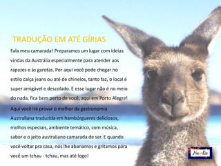 Fala meu camarada! Preparamos um lugar com ideias
vindas da Austrália especialmente para atender aos
rapazes e às garotas. Por aqui você pode chegar no
estilo calça jeans ou até de chinelos, tanto faz, o local é
super amigável e descolado. E esse lugar não é no meio
do nada, fica bem perto de você, aqui em Porto Alegre!
Aqui você irá provar o melhor da gastronomia
Australiana traduzida em hambúrgueres deliciosos,
molhos especiais, ambiente temático, com música,
sabor e o jeito australiano camarada de ser. E quando
você voltar pra casa, nós lhe abanamos e gritamos para
você um tchau - tchau, mas até logo!
TRADUÇÃO EM ATÉ GÍRIAS
 