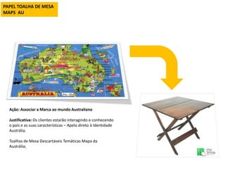 PAPEL TOALHA DE MESA
MAPS AU
Ação: Associar a Marca ao mundo Australiano
Justificativa: Os clientes estarão interagindo e conhecendo
o país e as suas características – Apelo direto à Identidade
Austrália.
Toalhas de Mesa Descartáveis Temáticas Mapa da
Austrália;
 