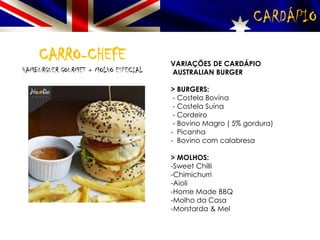 CARDÁPIO
CARRO-CHEFE
HAMBURGUER GOURMET + MOLHO ESPECIAL
VARIAÇÕES DE CARDÁPIO
AUSTRALIAN BURGER
> BURGERS:
- Costela Bovina
- Costela Suína
- Cordeiro
- Bovino Magro ( 5% gordura)
- Picanha
- Bovino com calabresa
> MOLHOS:
-Sweet Chilli
-Chimichurri
-Aioli
-Home Made BBQ
-Molho da Casa
-Morstarda & Mel
 