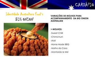 CARDÁPIO
Identidade Australiana Food´s
BIG ONION
VARIAÇÕES DE MOLHOS PARA
ACOMPANHAMENTO DA BIG ONION
AUSTRALIAN
> MOLHOS:
-Sweet Chilli
-Chimichurri
-Aioli
-Home Made BBQ
-Molho da Casa
-Morstarda & Mel
 