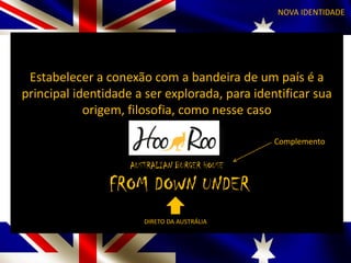 AUSTRALIAN BURGER HOUSE
NOVA IDENTIDADE
Estabelecer a conexão com a bandeira de um país é a
principal identidade a ser explorada, para identificar sua
origem, filosofia, como nesse caso
HOO ROO
AUSTRALIAN BURGER HOUSE
FROM DOWN UNDER
DIRETO DA AUSTRÁLIA
Complemento
 