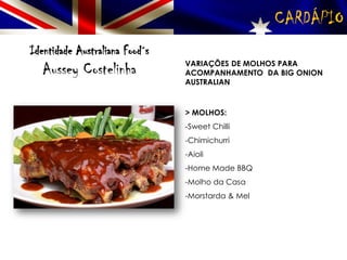 CARDÁPIO
Identidade Australiana Food´s
Aussey Costelinha VARIAÇÕES DE MOLHOS PARA
ACOMPANHAMENTO DA BIG ONION
AUSTRALIAN
> MOLHOS:
-Sweet Chilli
-Chimichurri
-Aioli
-Home Made BBQ
-Molho da Casa
-Morstarda & Mel
 