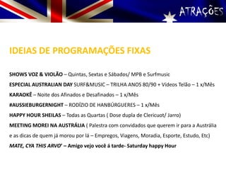 ATRAÇÕES
IDEIAS DE PROGRAMAÇÕES FIXAS
SHOWS VOZ & VIOLÃO – Quintas, Sextas e Sábados/ MPB e Surfmusic
ESPECIAL AUSTRALIAN DAY SURF&MUSIC – TRILHA ANOS 80/90 + Vídeos Telão – 1 x/Mês
KARAOKÊ – Noite dos Afinados e Desafinados – 1 x/Mês
#AUSSIEBURGERNIGHT – RODÍZIO DE HANBÚRGUERES – 1 x/Mês
HAPPY HOUR SHEILAS – Todas as Quartas ( Dose dupla de Clericuot/ Jarro)
MEETING MOREI NA AUSTRÁLIA ( Palestra com convidados que querem ir para a Austrália
e as dicas de quem já morou por lá – Empregos, Viagens, Moradia, Esporte, Estudo, Etc)
MATE, CYA THIS ARVO’ – Amigo vejo você á tarde- Saturday happy Hour
 