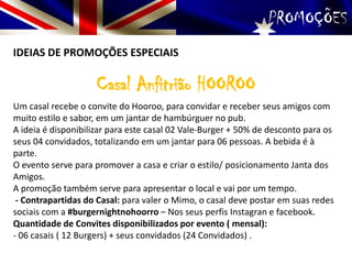 PROMOÇÕES
IDEIAS DE PROMOÇÕES ESPECIAIS
Casal Anfitrião HOOROO
Um casal recebe o convite do Hooroo, para convidar e receber seus amigos com
muito estilo e sabor, em um jantar de hambúrguer no pub.
A ideia é disponibilizar para este casal 02 Vale-Burger + 50% de desconto para os
seus 04 convidados, totalizando em um jantar para 06 pessoas. A bebida é à
parte.
O evento serve para promover a casa e criar o estilo/ posicionamento Janta dos
Amigos.
A promoção também serve para apresentar o local e vai por um tempo.
- Contrapartidas do Casal: para valer o Mimo, o casal deve postar em suas redes
sociais com a #burgernightnohoorro – Nos seus perfis Instagran e facebook.
Quantidade de Convites disponibilizados por evento ( mensal):
- 06 casais ( 12 Burgers) + seus convidados (24 Convidados) .
 