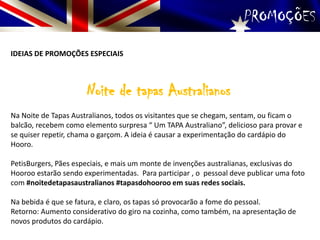 PROMOÇÕES
IDEIAS DE PROMOÇÕES ESPECIAIS
Noite de tapas Australianos
Na Noite de Tapas Australianos, todos os visitantes que se chegam, sentam, ou ficam o
balcão, recebem como elemento surpresa “ Um TAPA Australiano”, delicioso para provar e
se quiser repetir, chama o garçom. A ideia é causar a experimentação do cardápio do
Hooro.
PetisBurgers, Pães especiais, e mais um monte de invenções australianas, exclusivas do
Hooroo estarão sendo experimentadas. Para participar , o pessoal deve publicar uma foto
com #noitedetapasaustralianos #tapasdohooroo em suas redes sociais.
Na bebida é que se fatura, e claro, os tapas só provocarão a fome do pessoal.
Retorno: Aumento considerativo do giro na cozinha, como também, na apresentação de
novos produtos do cardápio.
 