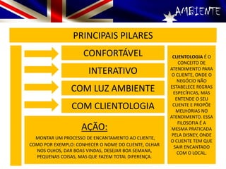 AMBIENTE
PRINCIPAIS PILARES
CONFORTÁVEL
INTERATIVO
COM LUZ AMBIENTE
COM CLIENTOLOGIA
CLIENTOLOGIA É O
CONCEITO DE
ATENDIMENTO PARA
O CLIENTE, ONDE O
NEGÓCIO NÃO
ESTABELECE REGRAS
ESPECÍFICAS, MAS
ENTENDE O SEU
CLIENTE E PROPÔE
MELHORIAS NO
ATENDIMENTO. ESSA
FILOSOFIA É A
MESMA PRATICADA
PELA DISNEY, ONDE
O CLIENTE TEM QUE
SAIR ENCANTADO
COM O LOCAL.
AÇÃO:
MONTAR UM PROCESSO DE ENCANTAMENTO AO CLIENTE,
COMO POR EXEMPLO: CONHECER O NOME DO CLIENTE, OLHAR
NOS OLHOS, DAR BOAS VINDAS, DESEJAR BOA SEMANA,
PEQUENAS COISAS, MAS QUE FAZEM TOTAL DIFERENÇA.
 