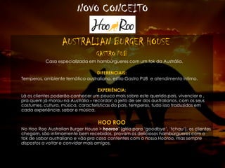 NOVO CONCEITO
AUSTRALIAN BURGER HOUSE
GASTRO PUB
Casa especializada em hambúrgueres com um tok da Austrália.
DIFERENCIAIS:
Temperos, ambiente temático australiano, estilo Gastro PUB e atendimento íntimo.
EXPERIÊNCIA:
Lá os clientes poderão conhecer um pouco mais sobre este querido país, vivenciar e ,
pra quem já morou na Austrália – recordar; o jeito de ser dos australianos, com os seus
costumes, cultura, música, características do país, temperos, tudo isso traduzidos em
cada experiência, sabor e música.
HOO ROO
No Hoo Roo Australian Burger House > hooroo’ (gíria para ‘goodbye’, ‘tchau’), os clientes
chegam, são intimamente bem recebidos, provam os deliciosos hambúrgueres com o
tok de sabor australiano e vão pra casa contentes com o nosso Hooroo, mas sempre
dispostos a voltar e convidar mais amigos.
 