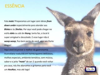 Fala mate! Preparamos um lugar com ideias from
down under especialmente para atender aos
Blokes e às Sheilas. Por aqui você pode chegar no
estilo daks ou até de thong, tanto faz, o local é
super amigável e descolado. E esse lugar não é
woop woop, fica bem perto de você, aqui em Porto
Alegre!
Aqui você irá provar o melhor da gastronomia
Australiana traduzida em hambúrgueres deliciosos,
molhos especiais, ambiente temático, com música,
sabor e o jeito “mate” de ser. E quando você voltar
pra casa, nós lhe abanamos e gritamos para você
um HooRoo, mas até logo!
ESSÊNCIA
 