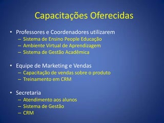 Capacitações OferecidasProfessores e Coordenadores utilizaremSistema de Ensino People EducaçãoAmbiente Virtual de AprendizagemSistema de Gestão AcadêmicaEquipe de Marketing e VendasCapacitação de vendas sobre o produtoTreinamento em CRMSecretariaAtendimento aos alunosSistema de GestãoCRM