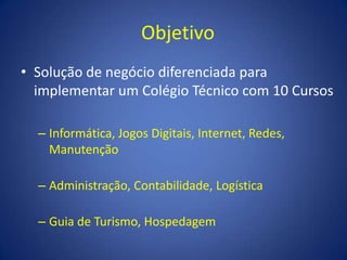 ObjetivoSolução de negócio diferenciada para implementar um Colégio Técnico com 10 CursosInformática, Jogos Digitais, Internet, Redes, ManutençãoAdministração, Contabilidade, LogísticaGuia de Turismo, Hospedagem