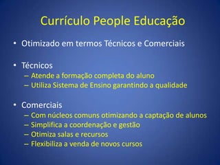 Currículo People EducaçãoOtimizado em termos Técnicos e ComerciaisTécnicosAtende a formação completa do alunoUtiliza Sistema de Ensino garantindo a qualidadeComerciaisCom núcleos comuns otimizando a captação de alunosSimplifica a coordenação e gestãoOtimiza salas e recursosFlexibiliza a venda de novos cursos