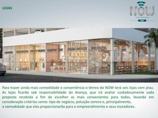 Para trazer ainda mais comodidade e conveniência o térreo do NOW terá seis lojas com jirau.
As lojas ficarão sob responsabilidade da Avanço, que irá avaliar cuidadosamente cada
proposta recebida a fim de escolher as mais convenientes para todos, levando em
consideração critérios como: tipo de negócio, poluição sonora e, principalmente,
a comodidade que elas proporcionarão para o empreendimento e seus moradores.
LOJAS
 