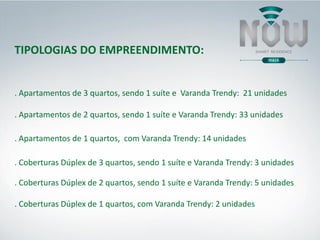 TIPOLOGIAS DO EMPREENDIMENTO:
. Apartamentos de 3 quartos, sendo 1 suíte e Varanda Trendy: 21 unidades
. Apartamentos de 2 quartos, sendo 1 suíte e Varanda Trendy: 33 unidades
. Coberturas Dúplex de 3 quartos, sendo 1 suíte e Varanda Trendy: 3 unidades
. Coberturas Dúplex de 2 quartos, sendo 1 suíte e Varanda Trendy: 5 unidades
. Apartamentos de 1 quartos, com Varanda Trendy: 14 unidades
. Coberturas Dúplex de 1 quartos, com Varanda Trendy: 2 unidades
 