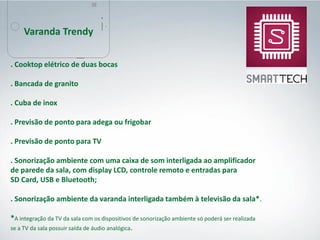. Cooktop elétrico de duas bocas
. Bancada de granito
. Cuba de inox
. Previsão de ponto para adega ou frigobar
. Previsão de ponto para TV
. Sonorização ambiente com uma caixa de som interligada ao amplificador
de parede da sala, com display LCD, controle remoto e entradas para
SD Card, USB e Bluetooth;
. Sonorização ambiente da varanda interligada também à televisão da sala*.
*A integração da TV da sala com os dispositivos de sonorização ambiente só poderá ser realizada
se a TV da sala possuir saída de áudio analógica.
Varanda Trendy
 