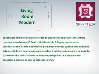 Sonorização ambiente com amplificador de parede em display LCD com controle
remoto e entradas para SD Card, USB e Bluetooth. O Display comandará as
caixinhas de som da sala e da varanda, permitindo que você coloque uma música na
sala através de um smartphone, por exemplo, e a música toque na sala e na varanda.
Caso o morador tenha TV com saída de som analógica na sala, ela poderá ser
conectada à caixinha de som da sala e da varanda.
Living
Room
Modern
 