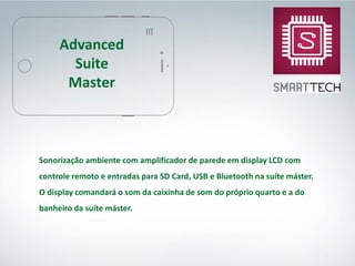 Sonorização ambiente com amplificador de parede em display LCD com
controle remoto e entradas para SD Card, USB e Bluetooth na suíte máster.
O display comandará o som da caixinha de som do próprio quarto e a do
banheiro da suíte máster.
Advanced
Suite
Master
 