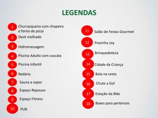 1 Churrasqueira com chopeira
e forno de pizza
2
3
4
5
6
Deck molhado
Hidromassagem
Piscina Adulto com cascata
Piscina Infantil
Redário
7
8
9
10
Sauna a vapor
Espaço Repouso
Espaço Fitness
PUB
11
12
Salão de Festas Gourmet
Pracinha Joy
13
14
15
16
17
Brinquedoteca
Cidade da Criança
Bola na cesta
Chute a Gol
Estação da Bike
18 Boxes para pertences
LEGENDAS
 