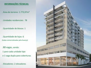 INFORMAÇÕES TÉCNICAS:
. Área do terreno: 1.773,97m²
. Unidades residenciais: 78
. Quantidade de blocos: 1
. Quantidade de lojas: 6
(todas comercializadas pela Avanço)
. 80 vagas, sendo:
1 para cada unidade tipo
e 1 vaga dupla para coberturas
. Elevadores: 2 elevadores
 