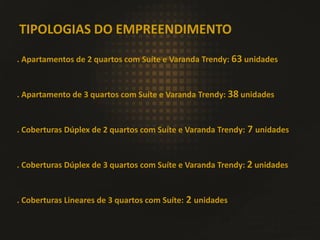 TIPOLOGIAS DO EMPREENDIMENTO
. Apartamentos de 2 quartos com Suíte e Varanda Trendy: 63 unidades
. Apartamento de 3 quartos com Suíte e Varanda Trendy: 38 unidades
. Coberturas Dúplex de 2 quartos com Suíte e Varanda Trendy: 7 unidades
. Coberturas Dúplex de 3 quartos com Suíte e Varanda Trendy: 2 unidades
. Coberturas Lineares de 3 quartos com Suíte: 2 unidades
 