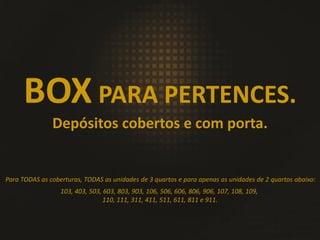Para TODAS as coberturas, TODAS as unidades de 3 quartos e para apenas as unidades de 2 quartos abaixo:
BOX PARA PERTENCES.
Depósitos cobertos e com porta.
103, 403, 503, 603, 803, 903, 106, 506, 606, 806, 906, 107, 108, 109,
110, 111, 311, 411, 511, 611, 811 e 911.
 