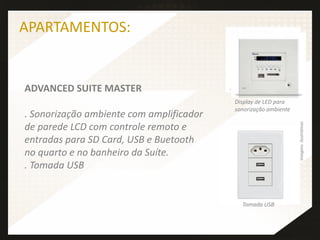 ADVANCED SUITE MASTER
. Sonorização ambiente com amplificador
de parede LCD com controle remoto e
entradas para SD Card, USB e Buetooth
no quarto e no banheiro da Suíte.
. Tomada USB
APARTAMENTOS:
Tomada USB
Imagensilustrativas
Display de LED para
sonorização ambiente
 