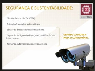 SEGURANÇA E SUSTENTABILIDADE:
. Circuito interno de TV (CFTV)
. Entrada de veículos automatizada
. Sensor de presença nas áreas comuns
. Captação de água da chuva para reutilização nas
áreas comuns
. Torneiras automáticas nas áreas comuns
GRANDE ECONOMIA
PARA O CONDOMÍNIO.
 