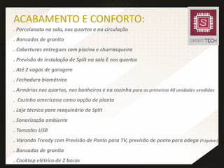 ACABAMENTO E CONFORTO:
. Porcelanato na sala, nos quartos e na circulação
. Bancadas de granito
. Coberturas entregues com piscina e churrasqueira
. Previsão de instalação de Split na sala E nos quartos
. Até 2 vagas de garagem
. Fechadura biométrica
. Armários nos quartos, nos banheiros e na cozinha para as primeiras 40 unidades vendidas
. Cozinha americana como opção de planta
. Laje técnica para maquinário de Split
. Sonorização ambiente
. Tomadas USB
. Varanda Trendy com Previsão de Ponto para TV, previsão de ponto para adega (Frigobar)
. Bancadas de granito
. Cooktop elétrico de 2 bocas
 