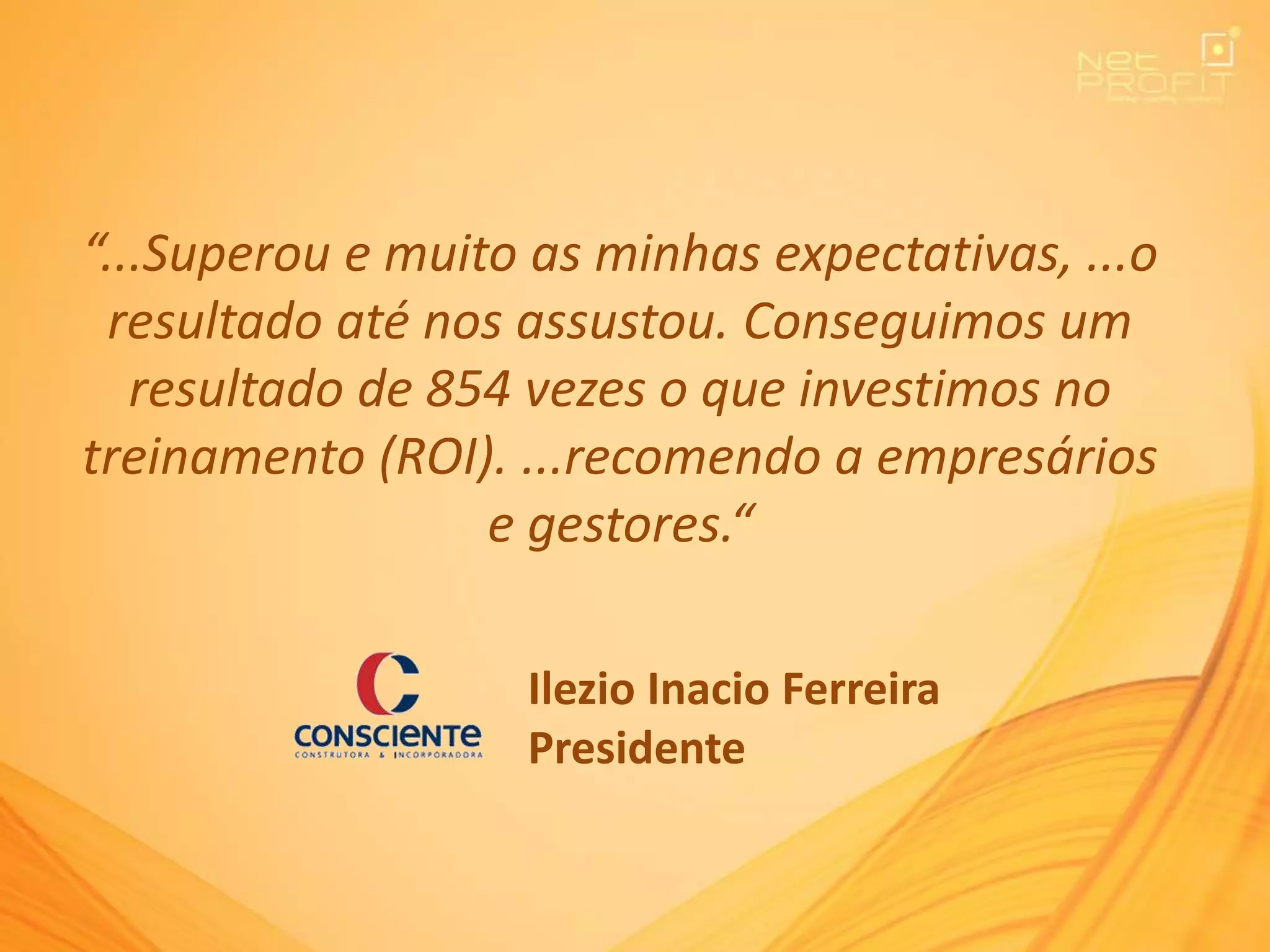 “...Superou e muito as minhas expectativas, ...o
resultado até nos assustou. Conseguimos um
resultado de 854 vezes o que investimos no
treinamento (ROI). ...recomendo a empresários
e gestores.“
Ilezio Inacio Ferreira
Presidente
 