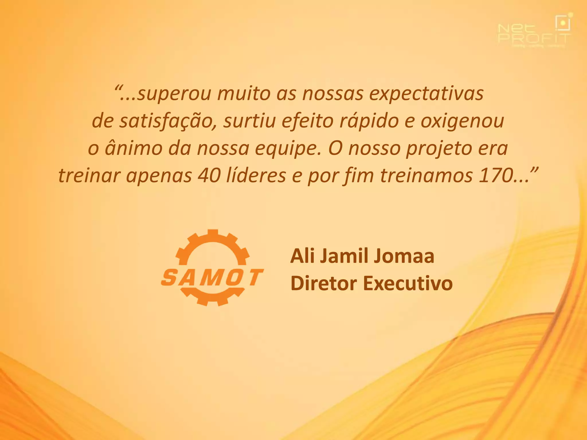 “...superou muito as nossas expectativas
de satisfação, surtiu efeito rápido e oxigenou
o ânimo da nossa equipe. O nosso projeto era
treinar apenas 40 líderes e por fim treinamos 170...”
Ali Jamil Jomaa
Diretor Executivo
 