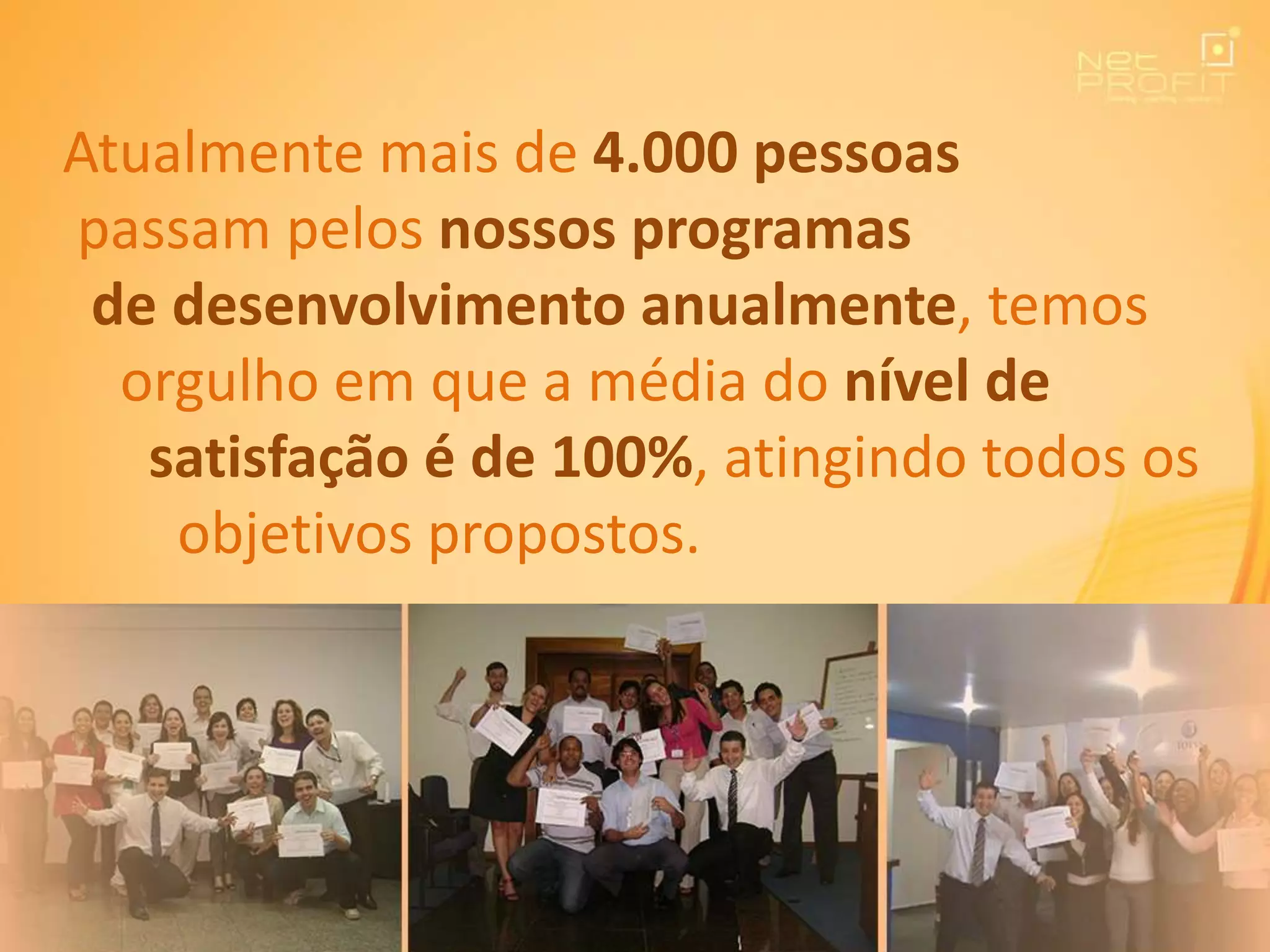 Atualmente mais de 4.000 pessoas
passam pelos nossos programas
de desenvolvimento anualmente, temos
orgulho em que a média do nível de
satisfação é de 100%, atingindo todos os
objetivos propostos.
 