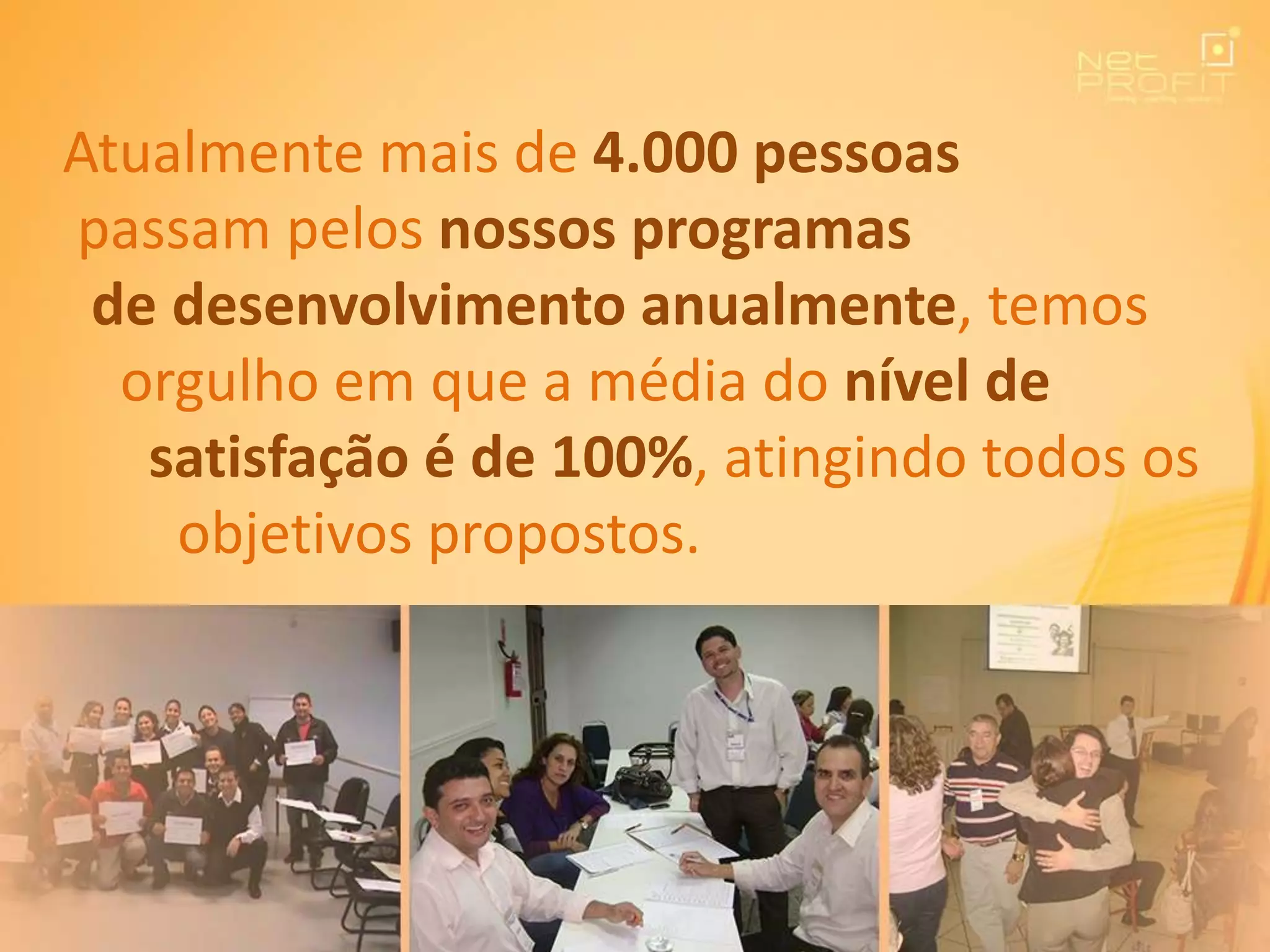 Atualmente mais de 4.000 pessoas
passam pelos nossos programas
de desenvolvimento anualmente, temos
orgulho em que a média do nível de
satisfação é de 100%, atingindo todos os
objetivos propostos.
 